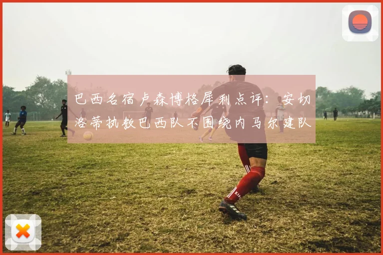 巴西名宿卢森博格犀利点评:安切洛蒂执教巴西队不围绕内马尔建队,本土教练早被喊下课了