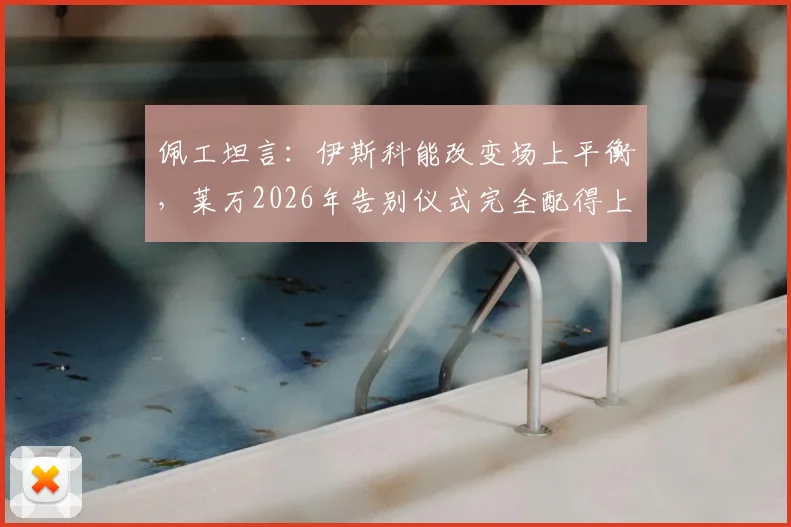 佩工坦言:伊斯科能改变场上平衡,莱万2026年告别仪式完全配得上其历史地位