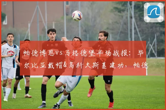 帕德博恩vs马格德堡半场战报：毕尔比亚戴帽&乌科夫斯基建功，帕德3-2领先