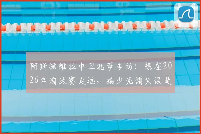阿斯顿维拉中卫孔萨专访：想在2026年淘汰赛走远，减少无谓失误是关键一步