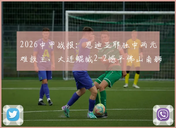 2026中甲战报:恩迪亚耶独中两元难救主,大连鲲城2-2憾平佛山南狮,积分榜形势解析