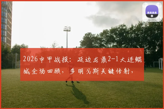 2026中甲战报：延边龙鼎2-1大连鲲城全场回顾，多明戈斯关键传射，附最新积分榜解读