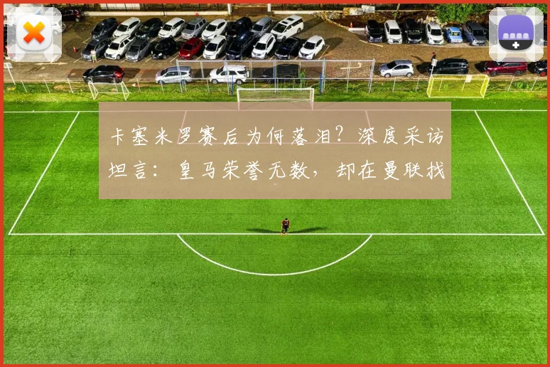 卡塞米罗赛后为何落泪?深度采访坦言:皇马荣誉无数,却在曼联找到真正归属感与家庭
