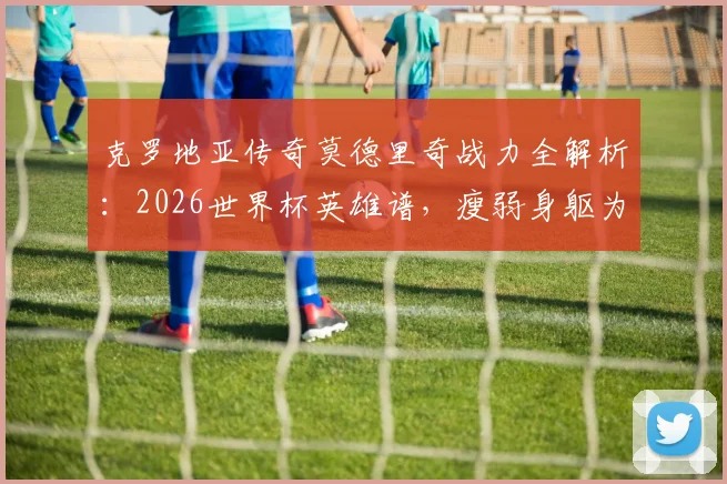 克罗地亚传奇莫德里奇战力全解析：2026世界杯英雄谱，瘦弱身躯为何能持续贡献炸裂瞬间