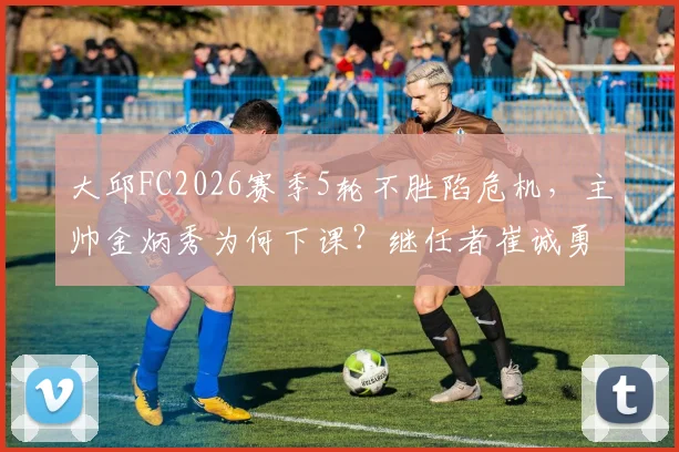 大邱FC2026赛季5轮不胜陷危机，主帅金炳秀为何下课？继任者崔诚勇面临哪些挑战