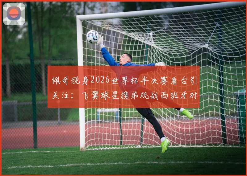 佩奇现身2026世界杯半决赛看台引关注:飞翼球星携弟观战西班牙对决法国,温情瞬间盘点