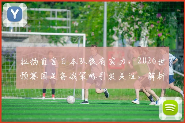 拉扬直言日本队很有实力,2026世预赛国足备战策略引发关注,解析潜在威胁球员与对阵关键