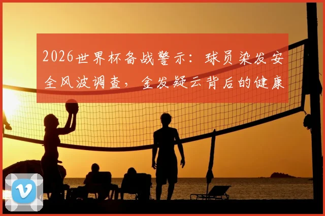 2026世界杯备战警示：球员染发安全风波调查，金发疑云背后的健康风险与行业规范缺失