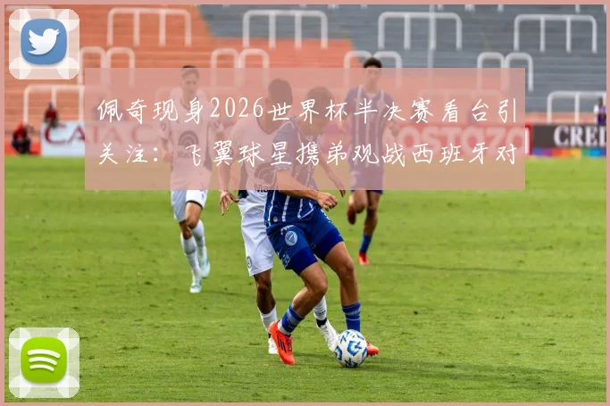 佩奇现身2026世界杯半决赛看台引关注:飞翼球星携弟观战西班牙对决法国,温情瞬间盘点