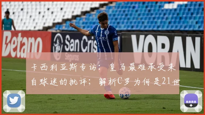卡西利亚斯专访：皇马最难承受来自球迷的批评；解析C罗为何是21世纪皇马最伟大球员