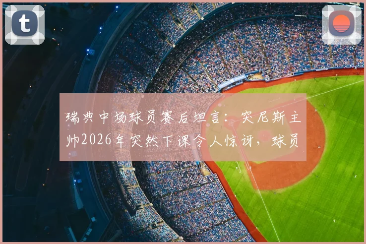 瑞典中场球员赛后坦言:突尼斯主帅2026年突然下课令人惊讶,球员表示场上表现与赛后变故无关
