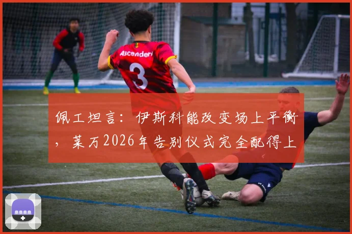 佩工坦言:伊斯科能改变场上平衡,莱万2026年告别仪式完全配得上其历史地位
