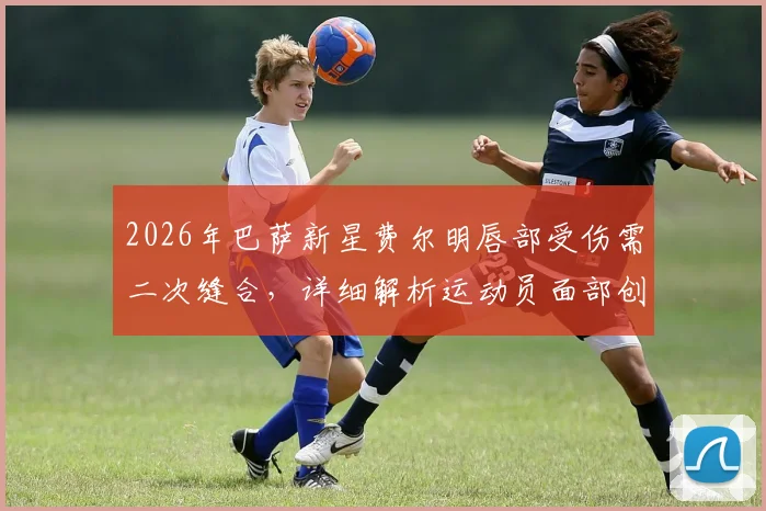 2026年巴萨新星费尔明唇部受伤需二次缝合,详细解析运动员面部创伤处理流程与康复要点