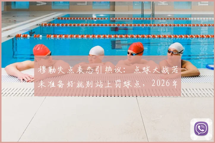 穆勒失点表态引热议:点球大战若未准备好就别站上罚球点,2026年大赛责任论解读