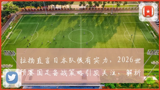 拉扬直言日本队很有实力,2026世预赛国足备战策略引发关注,解析潜在威胁球员与对阵关键