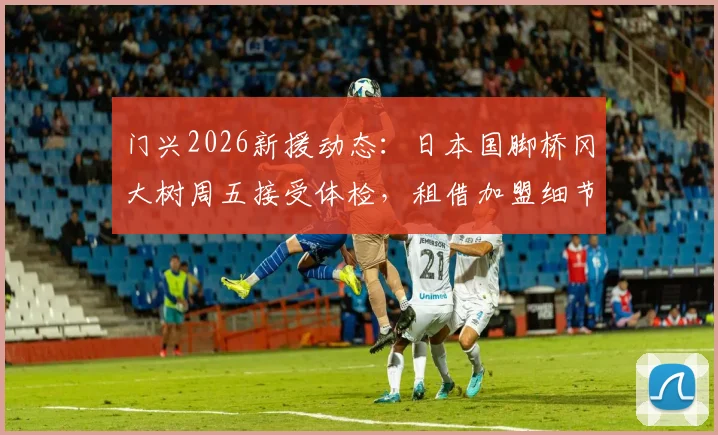 门兴2026新援动态:日本国脚桥冈大树周五接受体检,租借加盟细节、球衣号码及前景分析