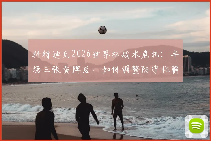 科特迪瓦2026世界杯战术危机：半场三张黄牌后，如何调整防守化解中后场压力？