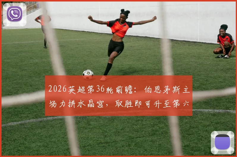 2026英超第36轮前瞻:伯恩茅斯主场力拼水晶宫,取胜即可升至第六,水晶宫欧战分心如何应对?