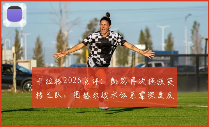 卡拉格2026点评:凯恩再次拯救英格兰队,图赫尔战术体系需深度反思与调整
