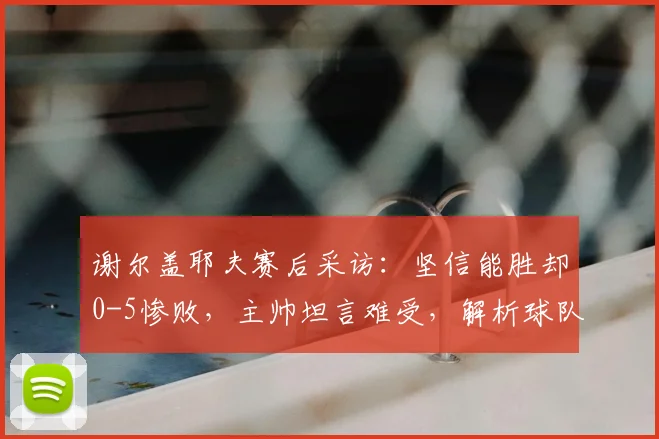 谢尔盖耶夫赛后采访：坚信能胜却0-5惨败，主帅坦言难受，解析球队2026赛季前景