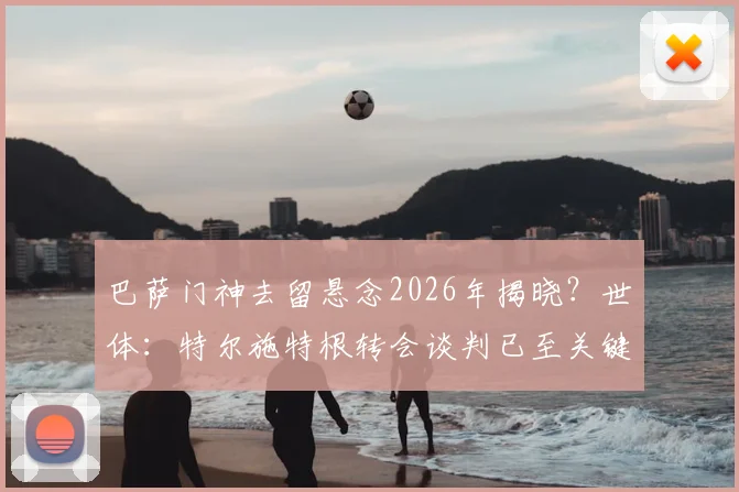巴萨门神去留悬念2026年揭晓?世体:特尔施特根转会谈判已至关键阶段,几天内或有定论