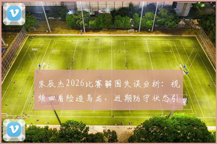朱辰杰2026比赛解围失误分析:视频回看险造乌龙,近期防守状态引热议
