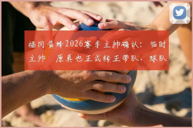 福冈黄蜂2026赛季主帅确认：临时主帅塚原真也正式转正带队，球队未来规划深度解读