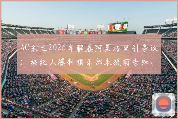 AC米兰2026年解雇阿莱格里引争议:经纪人爆料俱乐部未提前告知,直接官宣