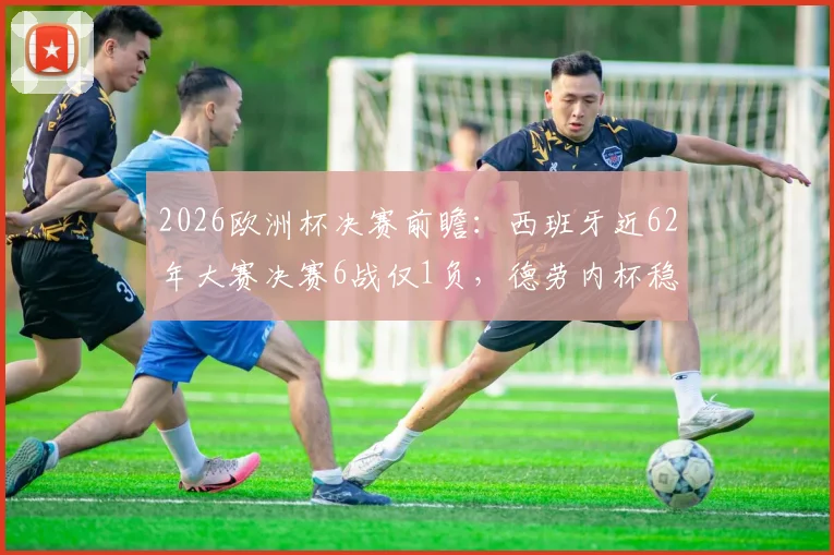 2026欧洲杯决赛前瞻：西班牙近62年大赛决赛6战仅1负，德劳内杯稳了？