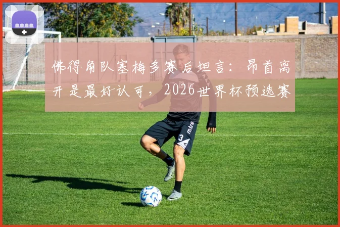 佛得角队塞梅多赛后坦言:昂首离开是最好认可,2026世界杯预选赛球队已拼尽全力