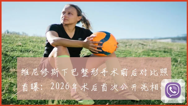 维尼修斯下巴整形手术前后对比照首曝:2026年术后首次公开亮相,状态恢复引关注
