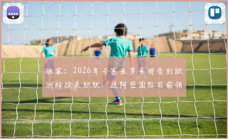独家：2026年卡塞米罗或将告别欧洲转投美职联，迈阿密国际目前领跑签约争夺战