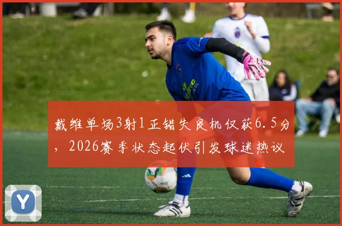 戴维单场3射1正错失良机仅获6.5分,2026赛季状态起伏引发球迷热议