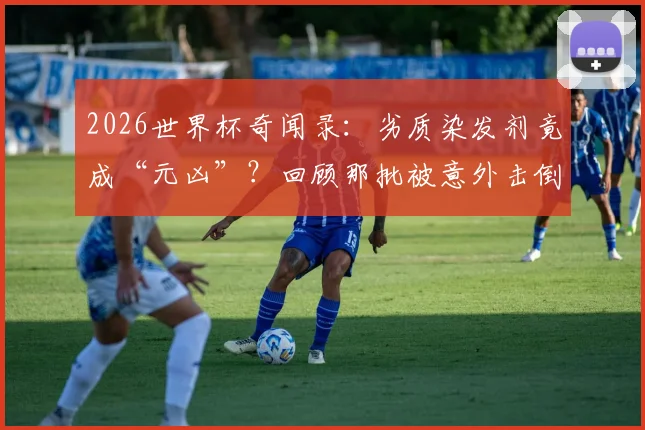 2026世界杯奇闻录:劣质染发剂竟成“元凶”?回顾那批被意外击倒的足坛黄金一代