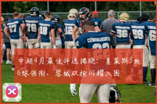 中超4月最佳评选揭晓：基莱斯5轮6球领衔，蓉城双枪闪耀入围
