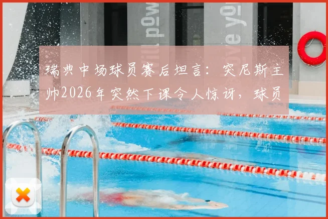 瑞典中场球员赛后坦言：突尼斯主帅2026年突然下课令人惊讶，球员表示场上表现与赛后变故无关