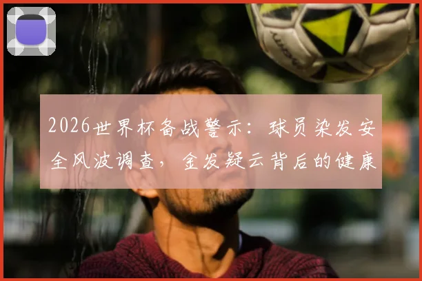 2026世界杯备战警示:球员染发安全风波调查,金发疑云背后的健康风险与行业规范缺失