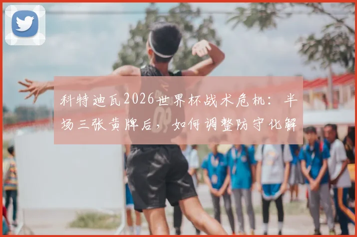 科特迪瓦2026世界杯战术危机:半场三张黄牌后,如何调整防守化解中后场压力?
