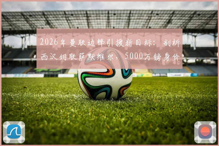 2026年曼联边锋引援新目标：剖析西汉姆联萨默维尔，5000万镑身价是否值得红魔出手？