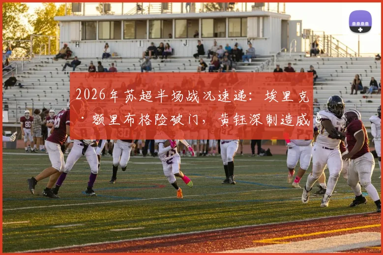 2026年苏超半场战况速递:埃里克·额里布格险破门,黄钰深制造威胁,南通支云0-0暂平泰州远大