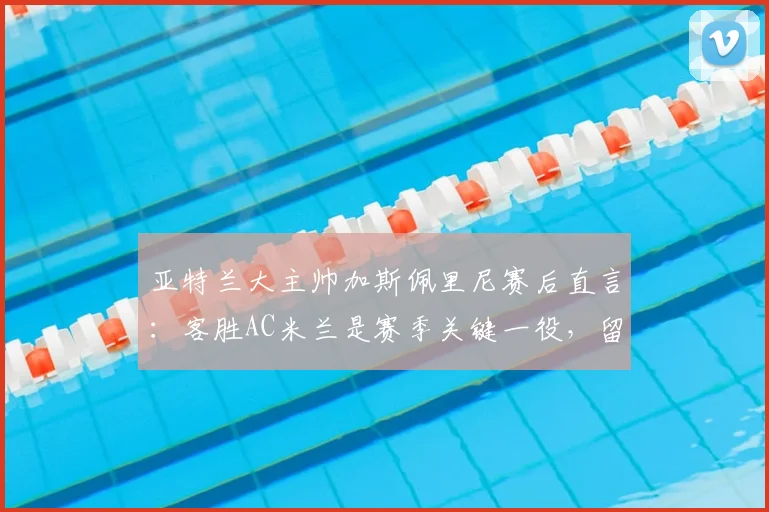 亚特兰大主帅加斯佩里尼赛后直言:客胜AC米兰是赛季关键一役,留任信心十足