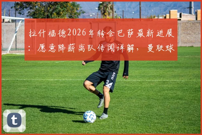 拉什福德2026年转会巴萨最新进展:愿意降薪离队传闻详解,曼联球迷如何看此消息