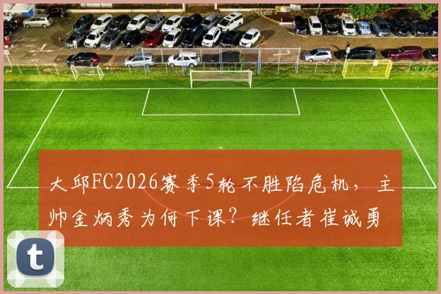 大邱FC2026赛季5轮不胜陷危机，主帅金炳秀为何下课？继任者崔诚勇面临哪些挑战