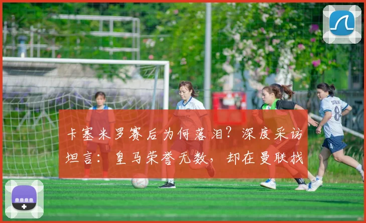 卡塞米罗赛后为何落泪?深度采访坦言:皇马荣誉无数,却在曼联找到真正归属感与家庭