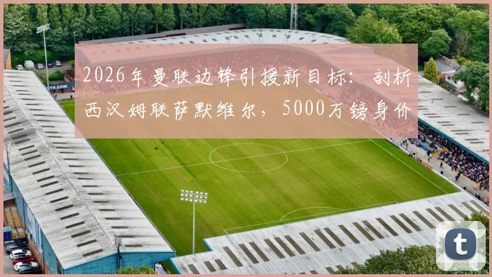 2026年曼联边锋引援新目标:剖析西汉姆联萨默维尔,5000万镑身价是否值得红魔出手?