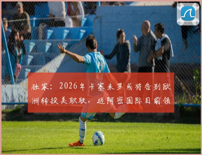 独家：2026年卡塞米罗或将告别欧洲转投美职联，迈阿密国际目前领跑签约争夺战