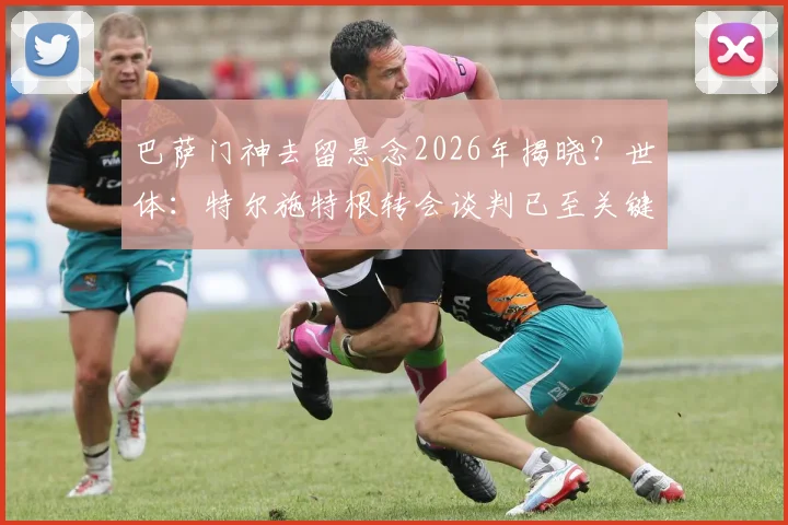 巴萨门神去留悬念2026年揭晓?世体:特尔施特根转会谈判已至关键阶段,几天内或有定论