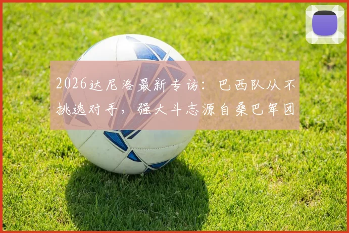 2026达尼洛最新专访：巴西队从不挑选对手，强大斗志源自桑巴军团传统