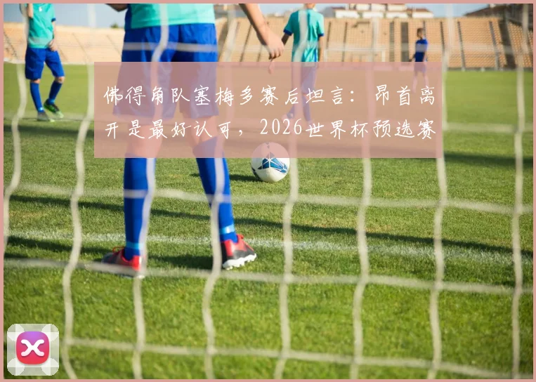 佛得角队塞梅多赛后坦言:昂首离开是最好认可,2026世界杯预选赛球队已拼尽全力