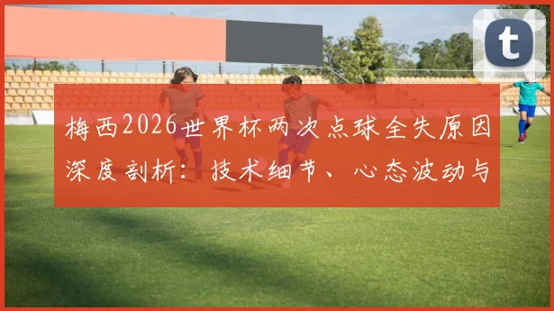 梅西2026世界杯两次点球全失原因深度剖析：技术细节、心态波动与历史数据对比